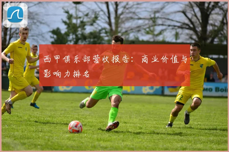 西甲俱乐部营收报告：商业价值与影响力排名
