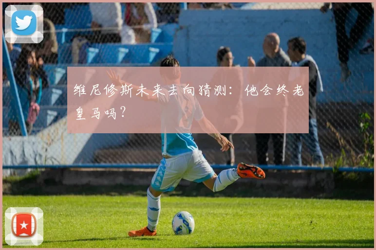 维尼修斯未来去向猜测：他会终老皇马吗？